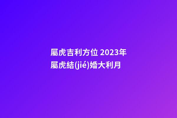 屬虎吉利方位 2023年屬虎結(jié)婚大利月